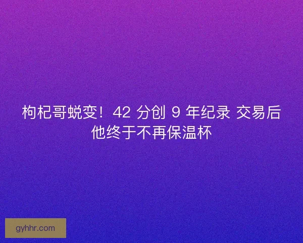 枸杞哥蜕变！42 分创 9 年纪录 交易后他终于不再保温杯