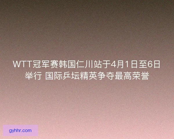 WTT冠军赛韩国仁川站于4月1日至6日举行 国际乒坛精英争夺最高荣誉