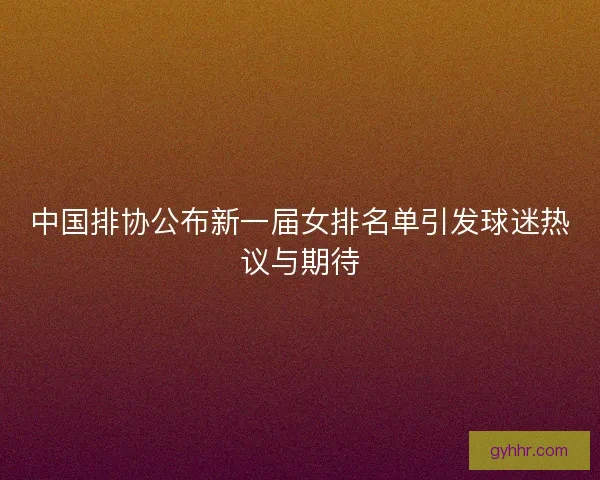中国排协公布新一届女排名单引发球迷热议与期待