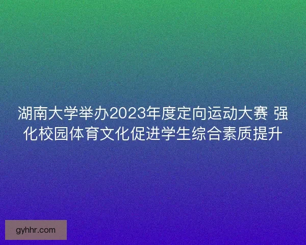湖南大学举办2023年度定向运动大赛 强化校园体育文化促进学生综合素质提升