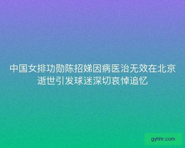 中国女排功勋陈招娣因病医治无效在北京逝世引发球迷深切哀悼追忆
