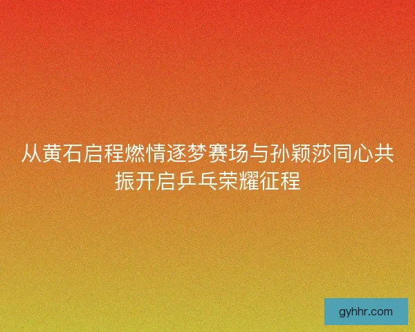 从黄石启程燃情逐梦赛场与孙颖莎同心共振开启乒乓荣耀征程