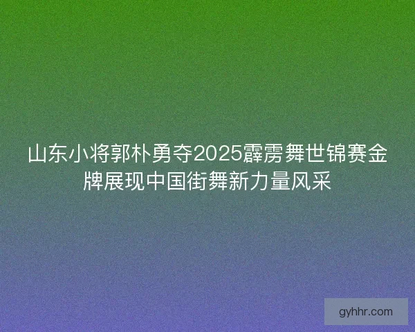 山东小将郭朴勇夺2025霹雳舞世锦赛金牌展现中国街舞新力量风采