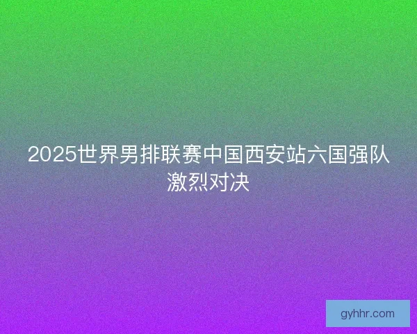 2025世界男排联赛中国西安站六国强队激烈对决