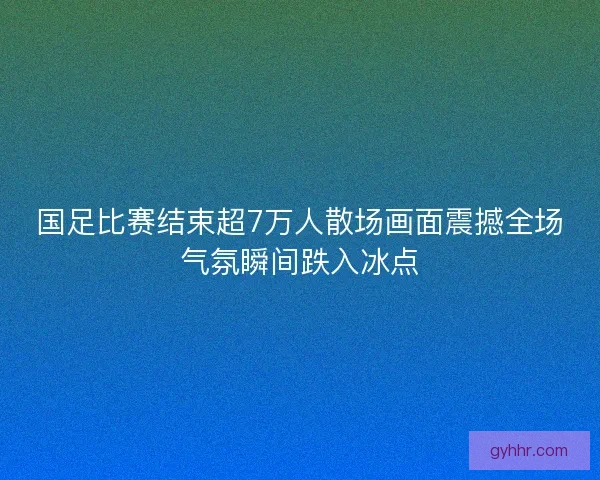 国足比赛结束超7万人散场画面震撼全场气氛瞬间跌入冰点