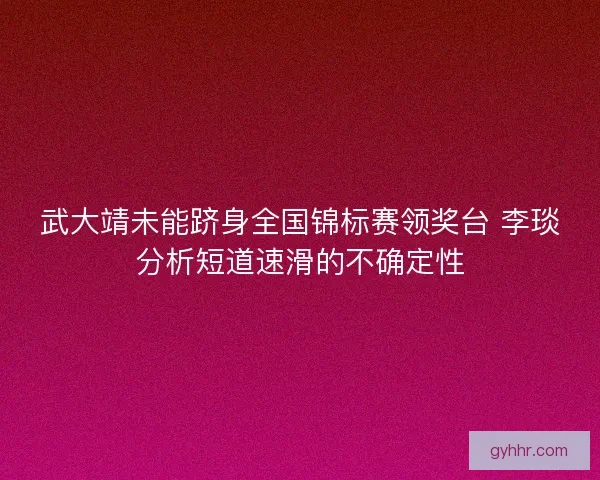 武大靖未能跻身全国锦标赛领奖台 李琰分析短道速滑的不确定性 武大靖未能跻身全国锦标赛领奖台 李琰分析短道速滑的不确定性