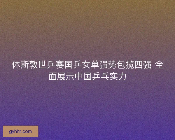 休斯敦世乒赛国乒女单强势包揽四强 全面展示中国乒乓实力 休斯敦世乒赛国乒女单强势包揽四强 全面展示中国乒乓实力